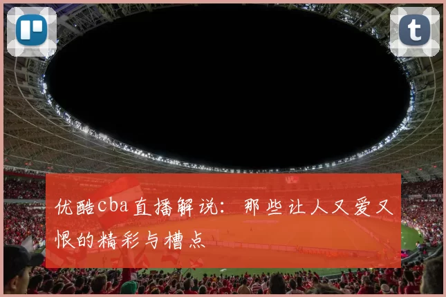 优酷cba直播解说：那些让人又爱又恨的精彩与槽点