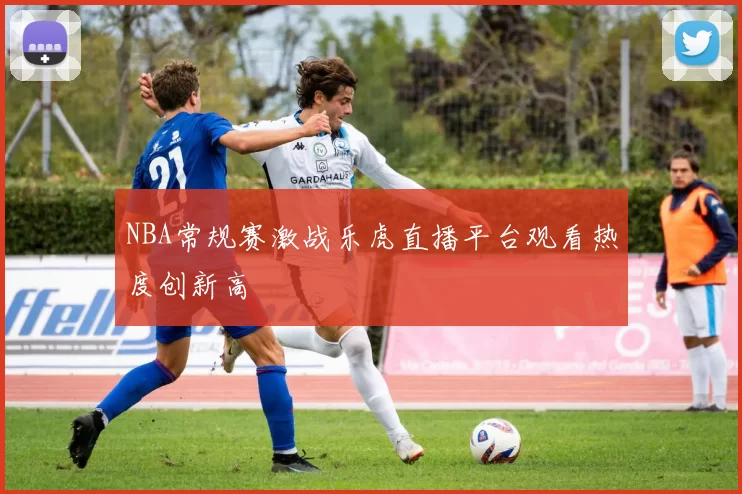 NBA常规赛激战乐虎直播平台观看热度创新高