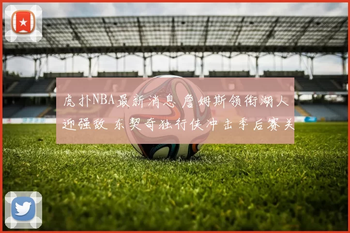 虎扑NBA最新消息 詹姆斯领衔湖人迎强敌 东契奇独行侠冲击季后赛关键战前瞻