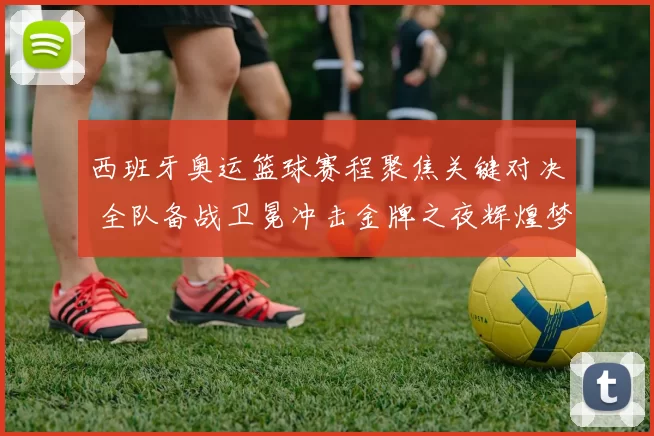 西班牙奥运篮球赛程聚焦关键对决 全队备战卫冕冲击金牌之夜辉煌梦