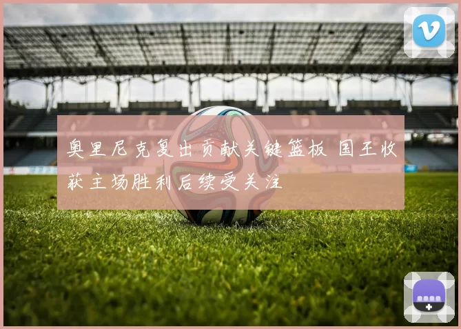 奥里尼克复出贡献关键篮板 国王收获主场胜利后续受关注