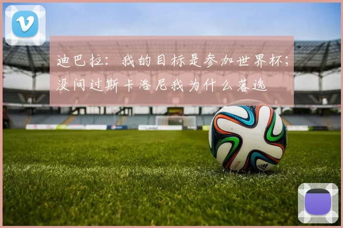 迪巴拉：我的目标是参加世界杯；没问过斯卡洛尼我为什么落选