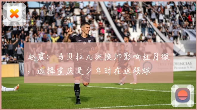 赵震：马贝拉几次换帅影响杜月徵，选择重庆是少年时在这踢球