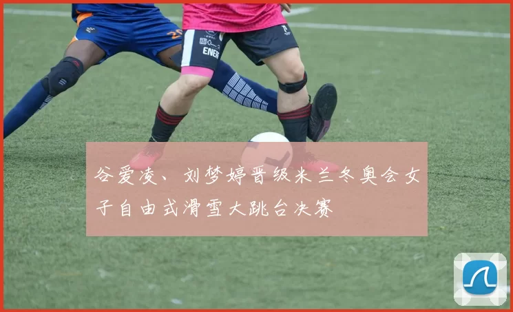 谷爱凌、刘梦婷晋级米兰冬奥会女子自由式滑雪大跳台决赛