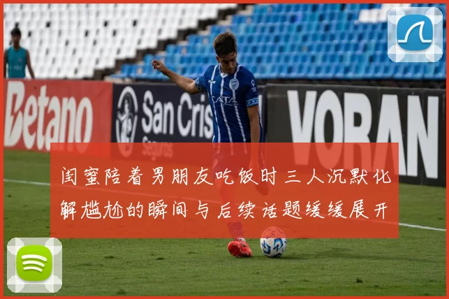 闺蜜陪着男朋友吃饭时三人沉默化解尴尬的瞬间与后续话题缓缓展开