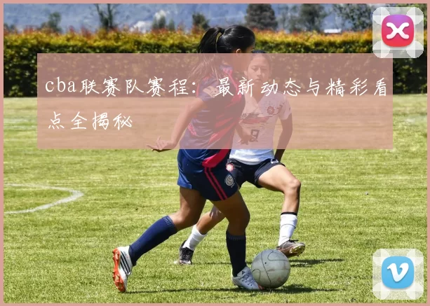 cba联赛队赛程：最新动态与精彩看点全揭秘