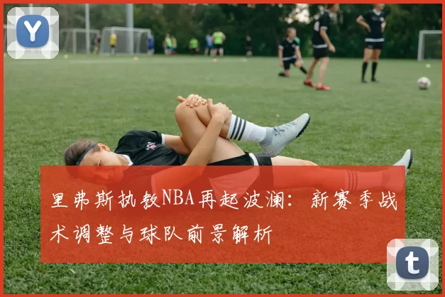 里弗斯执教NBA再起波澜：新赛季战术调整与球队前景解析