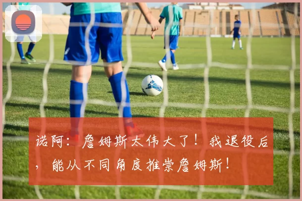 诺阿：詹姆斯太伟大了！我退役后，能从不同角度推崇詹姆斯！