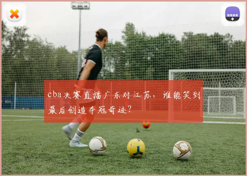cba决赛直播广东对江苏，谁能笑到最后创造夺冠奇迹？