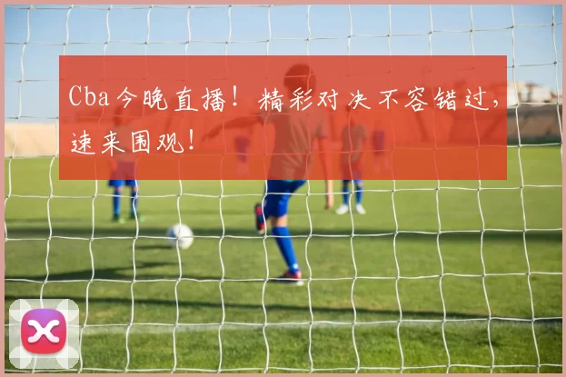 Cba今晚直播!精彩对决不容错过,速来围观!