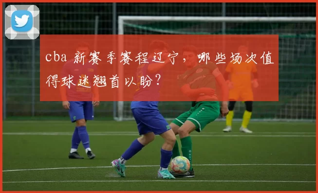 cba 新赛季赛程辽宁，哪些场次值得球迷翘首以盼？