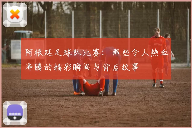 阿根廷足球队比赛：那些令人热血沸腾的精彩瞬间与背后故事