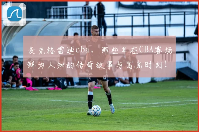 麦克格雷迪cba，那些年在CBA赛场鲜为人知的传奇故事与高光时刻！