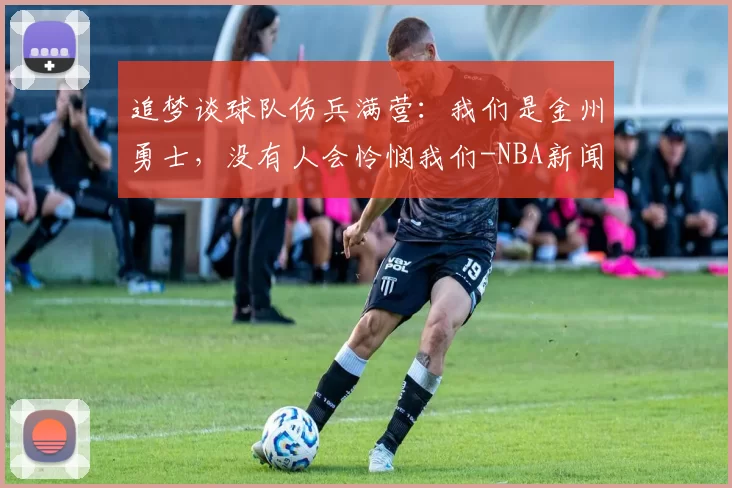 追梦谈球队伤兵满营：我们是金州勇士，没有人会怜悯我们-NBA新闻