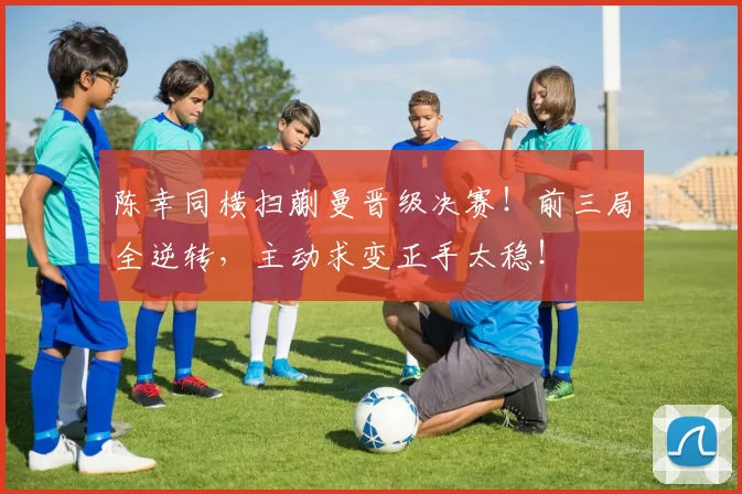 陈幸同横扫蒯曼晋级决赛！前三局全逆转，主动求变正手太稳！