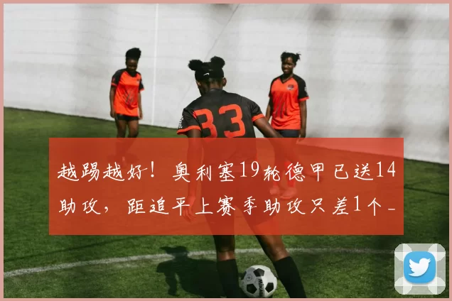 越踢越好！奥利塞19轮德甲已送14助攻，距追平上赛季助攻只差1个_比赛_未来_进攻
