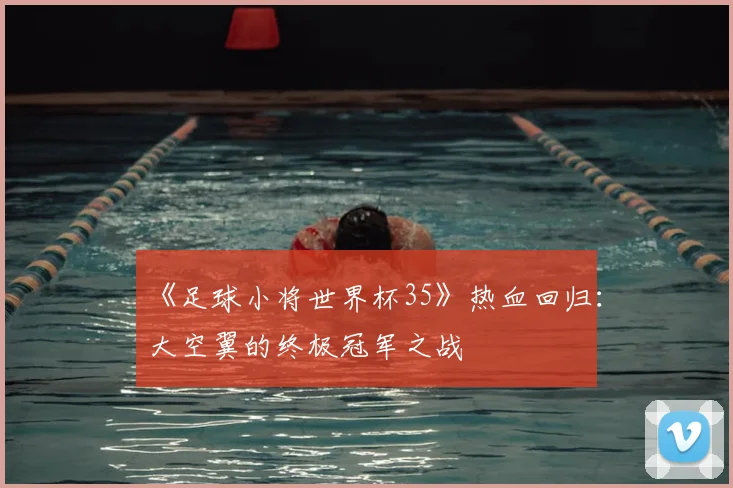 《足球小将世界杯35》热血回归:大空翼的终极冠军之战
