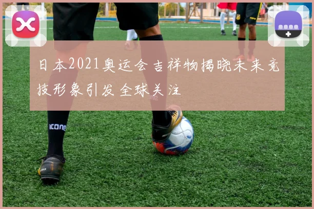 日本2021奥运会吉祥物揭晓未来竞技形象引发全球关注