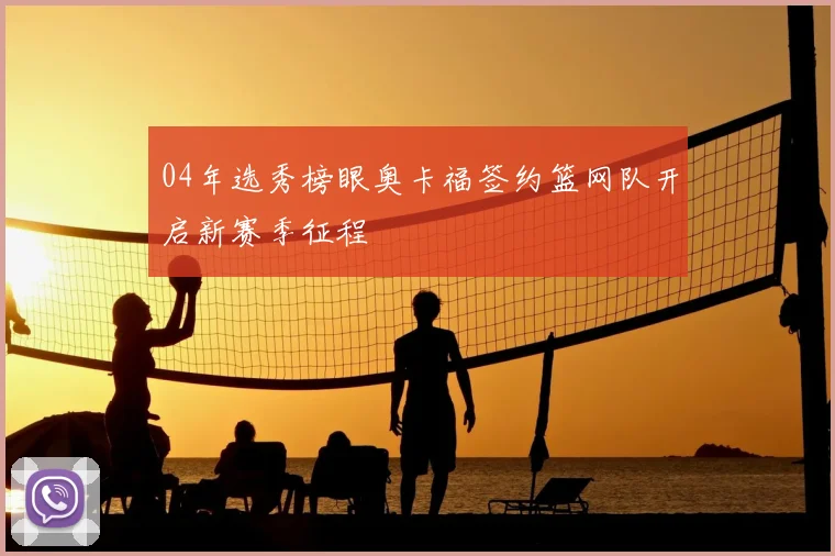04年选秀榜眼奥卡福签约篮网队开启新赛季征程