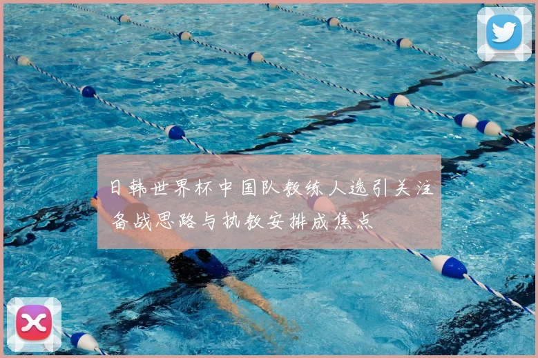 日韩世界杯中国队教练人选引关注 备战思路与执教安排成焦点