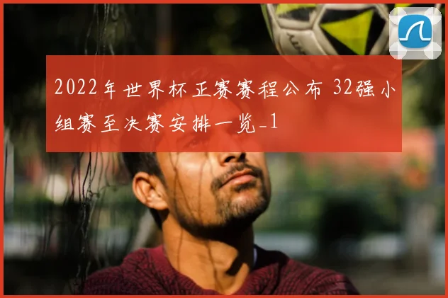 2022年世界杯正赛赛程公布 32强小组赛至决赛安排一览_1