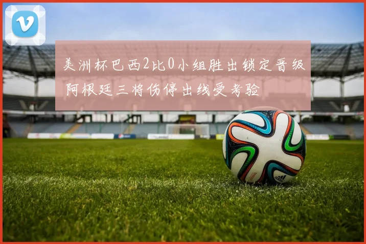 美洲杯巴西2比0小组胜出锁定晋级 阿根廷三将伤停出线受考验