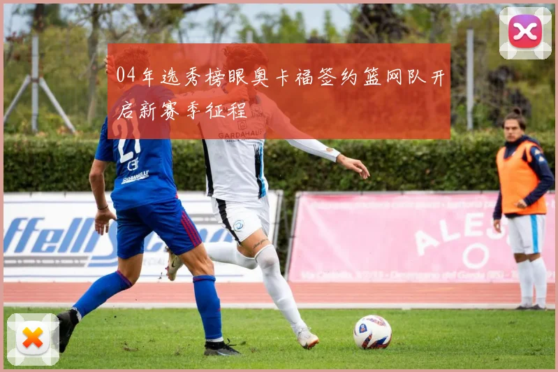 04年选秀榜眼奥卡福签约篮网队开启新赛季征程