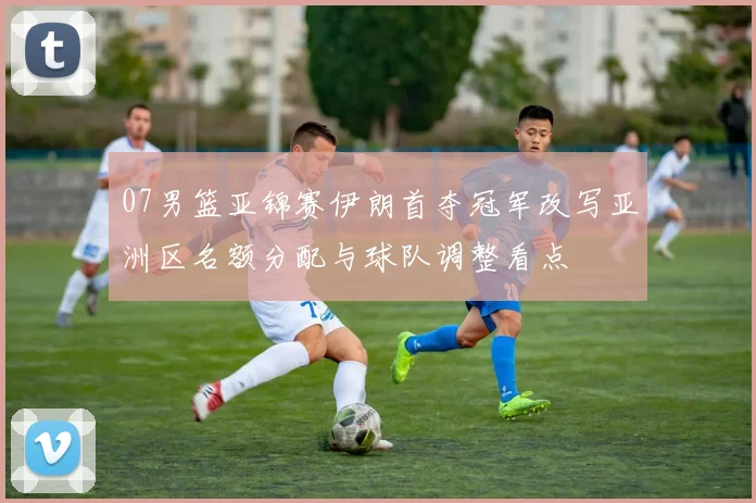 07男篮亚锦赛伊朗首夺冠军改写亚洲区名额分配与球队调整看点