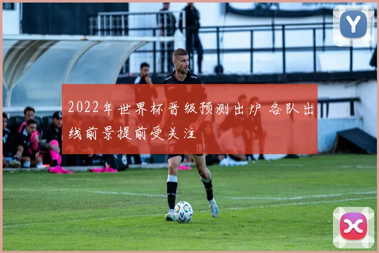 2022年世界杯晋级预测出炉 各队出线前景提前受关注