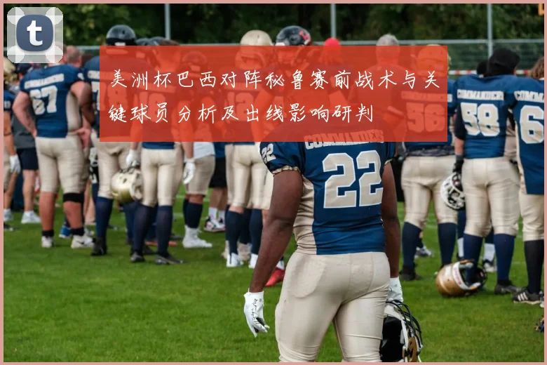 美洲杯巴西对阵秘鲁赛前战术与关键球员分析及出线影响研判