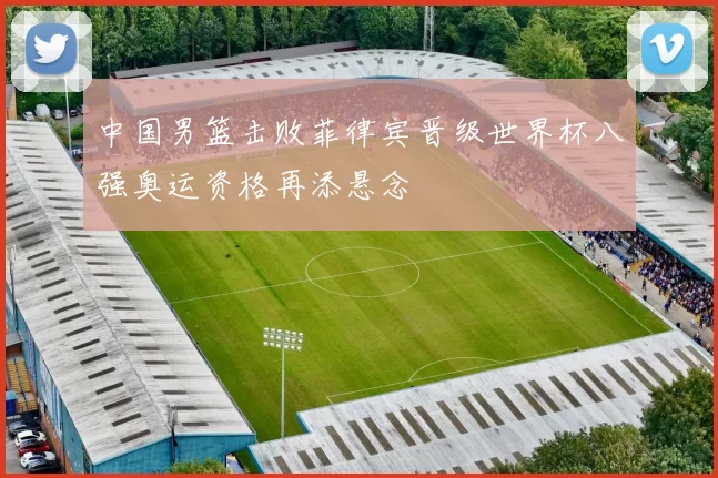 中国男篮击败菲律宾晋级世界杯八强奥运资格再添悬念