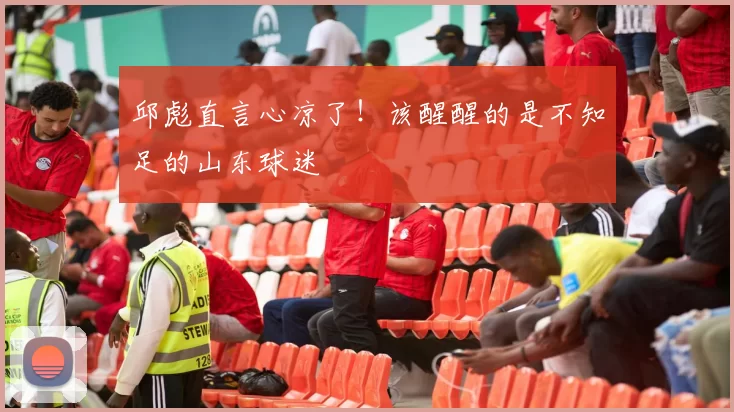 邱彪直言心凉了！该醒醒的是不知足的山东球迷