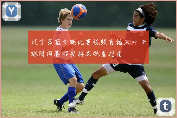 辽宁男篮今晚比赛视频直播入口 开球时间赛程安排及观看指南