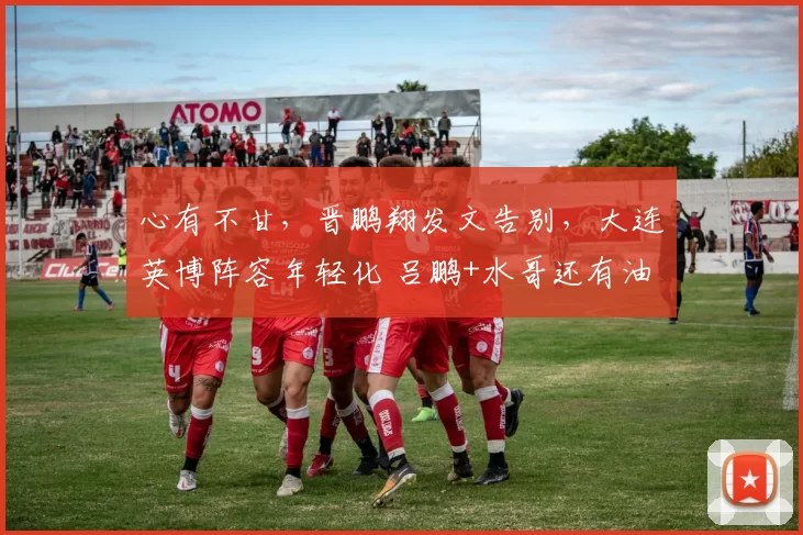 心有不甘，晋鹏翔发文告别，大连英博阵容年轻化 吕鹏+水哥还有油