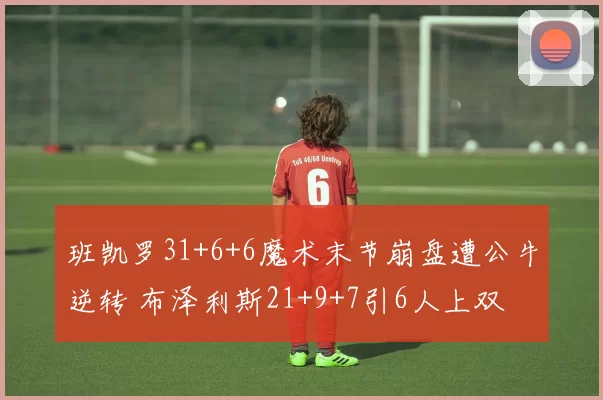 班凯罗31+6+6魔术末节崩盘遭公牛逆转 布泽利斯21+9+7引6人上双