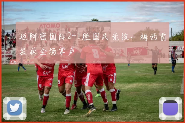 迈阿密国际2-1胜国民竞技，梅西首发获全场掌声