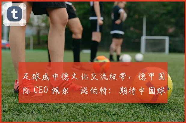 足球成中德文化交流纽带，德甲国际 CEO 佩尔・诺伯特：期待中国球员登场