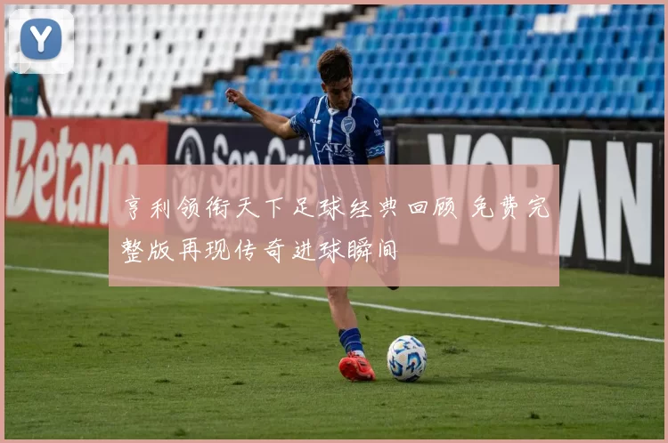 亨利领衔天下足球经典回顾 免费完整版再现传奇进球瞬间