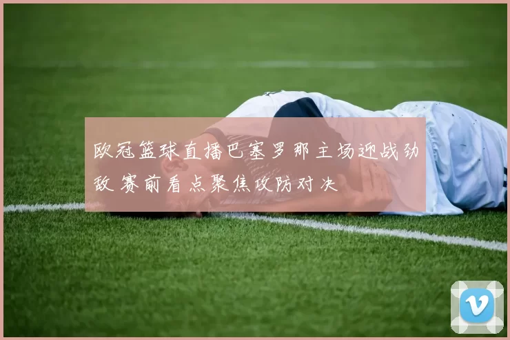 欧冠篮球直播巴塞罗那主场迎战劲敌 赛前看点聚焦攻防对决