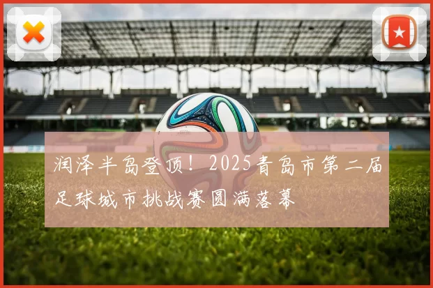 润泽半岛登顶!2025青岛市第二届足球城市挑战赛圆满落幕