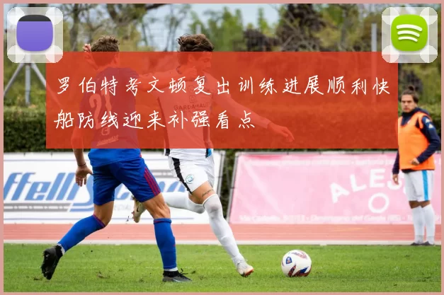 罗伯特考文顿复出训练进展顺利快船防线迎来补强看点