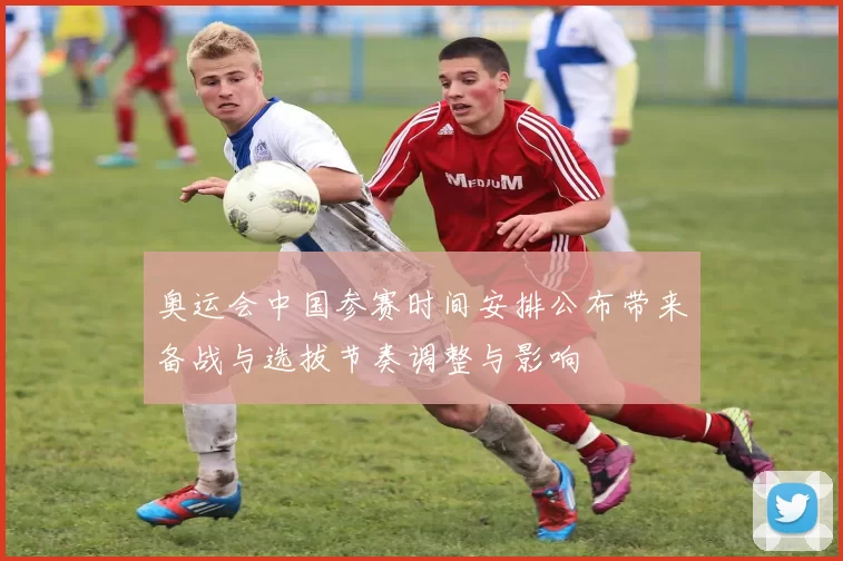 奥运会中国参赛时间安排公布带来备战与选拔节奏调整与影响