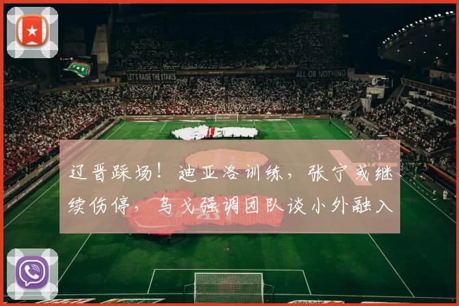辽晋踩场！迪亚洛训练，张宁或继续伤停，乌戈强调团队谈小外融入