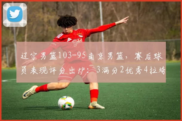 辽宁男篮103-95南京男篮，赛后球员表现评分出炉：3满分2优秀4拉垮