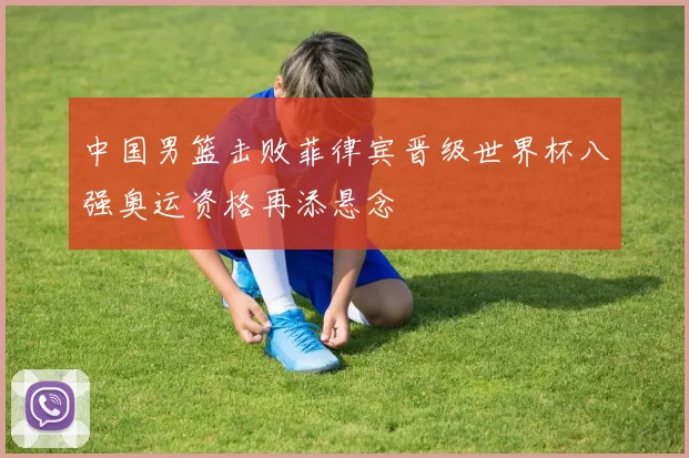 中国男篮击败菲律宾晋级世界杯八强奥运资格再添悬念