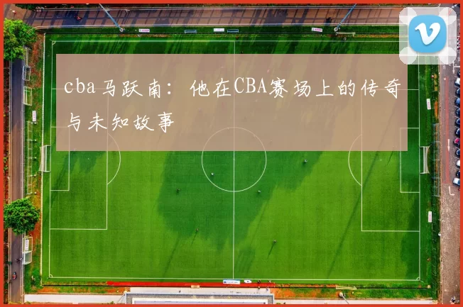cba马跃南:他在CBA赛场上的传奇与未知故事