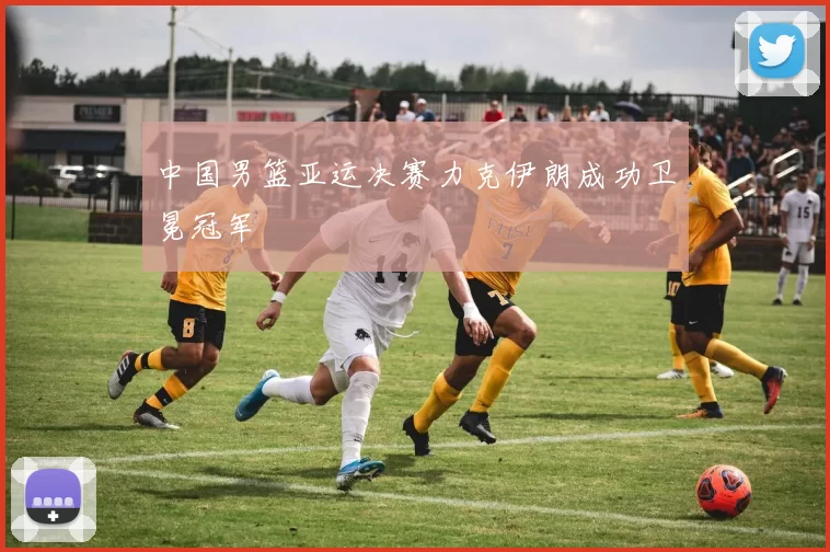 中国男篮亚运决赛力克伊朗成功卫冕冠军