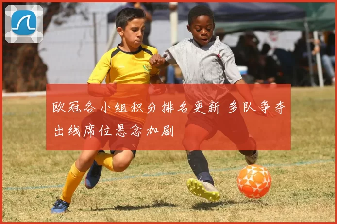 欧冠各小组积分排名更新 多队争夺出线席位悬念加剧