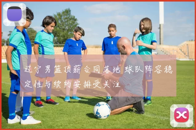 辽宁男篮顶薪合同落地 球队阵容稳定性与续约安排受关注