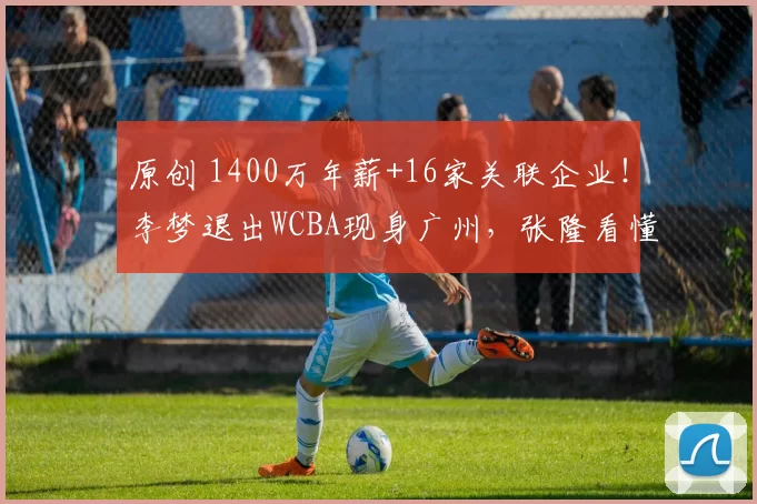 原创 1400万年薪+16家关联企业！李梦退出WCBA现身广州，张隆看懂其野心